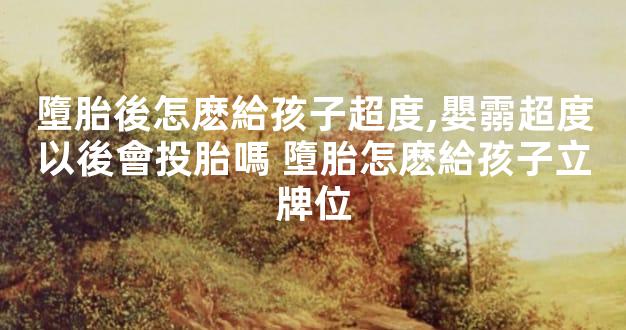 墮胎後怎麽給孩子超度,嬰霛超度以後會投胎嗎 墮胎怎麽給孩子立牌位
